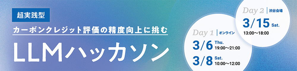 超実践型 カーボンクレジット評価の精度向上に挑む LLMハッカソン Day1｜オンライン　3/6 Thu.　19：00～21:00、3/8 Sat.　10：00～12:00　Day2｜渋谷会場 3/15 Sat.　13：00～18:00