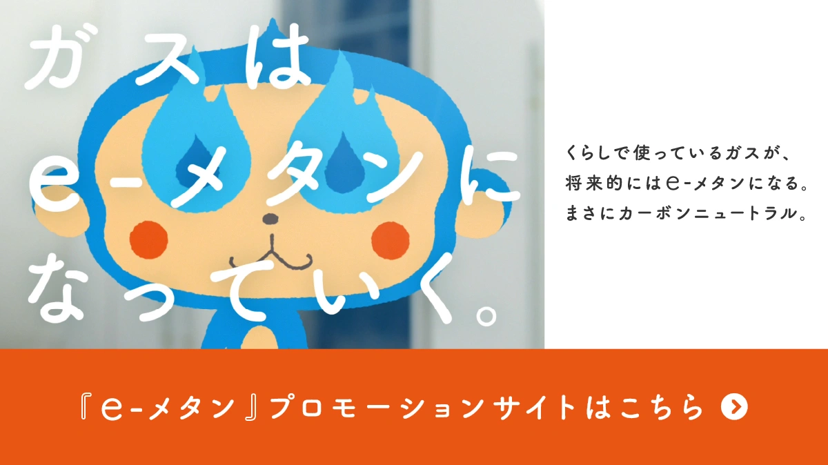 ガスはe-メタンになっていく。くらしで使っているガスが、将来的にはe-メタンになる。まさにカーボンニュートラル。「e-メタン」プロモーションサイトはこちら