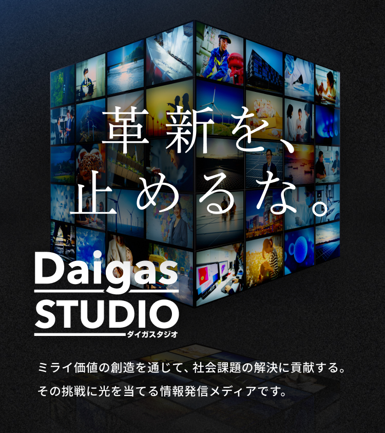 革命を、止めるな。 Daigas STUDIOダイガスタジオ ミライ価値の創造を通じて、社会課題の解決に貢献する。その挑戦に光を当てる情報発信メディアです。