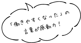 「働きやすくなった」の言葉が原動力！