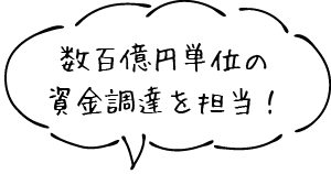 数百億円単位の資金調達を担当！