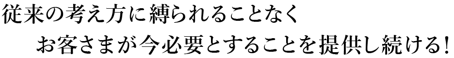 従来の考え方に縛られることなくお客さまが今必要とすることを提供し続ける！